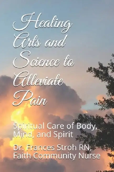 Healing Arts and Science to Alleviate Pain: Spiritual Care of Body, Mind, and Spirit by Frances Stroh Rn