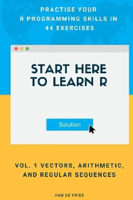 Start Here To Learn R Vol. 1 Vectors, Arithmetic, and Regular Sequences: Practise Your R Programming Skills In 44 Exercises by Han De Vries