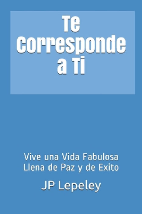 Te Corresponde a Ti: Vive una Vida Fabulosa Llena de Paz y de Exito by Jp Lepeley