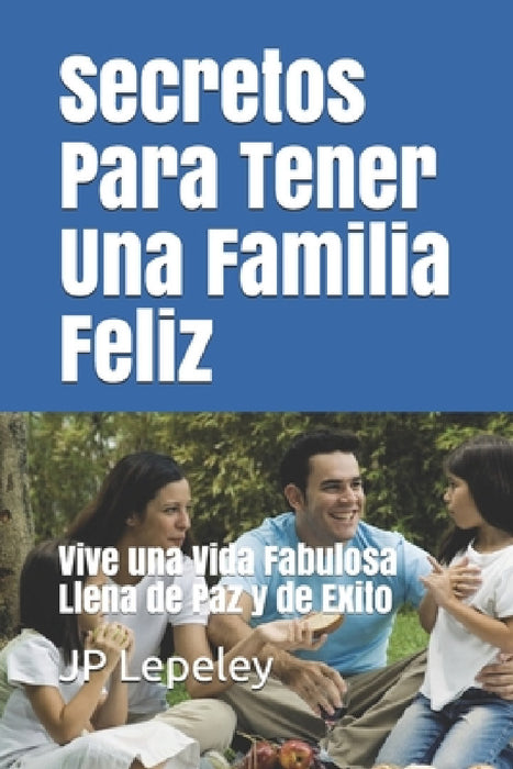 Secretos Para Tener Una Familia Feliz: Vive una Vida Fabulosa Llena de Paz y de Exito by Jp Lepeley