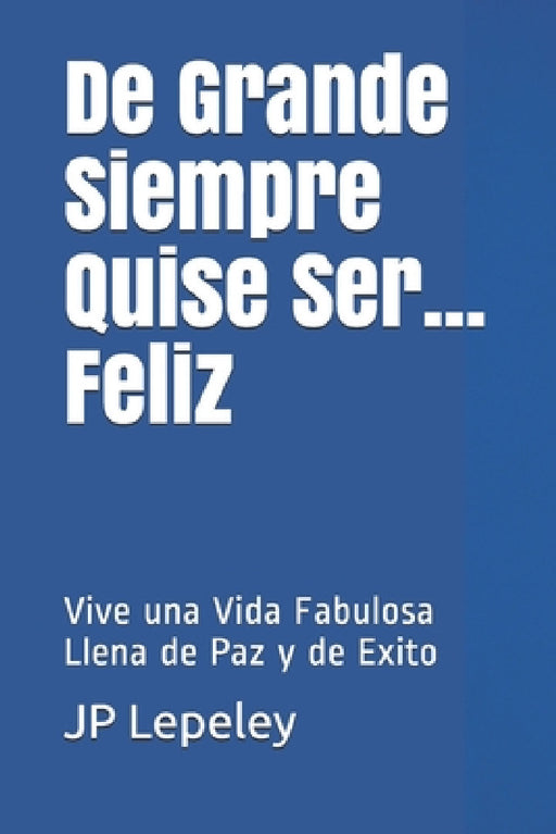 De Grande Siempre Quise Ser...Feliz: Vive una Vida Fabulosa Llena de Paz y de Exito by Jp Lepeley