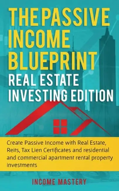The Passive Income Blueprint: Real Estate Investing Edition: Create Passive Income with Real Estate, Reits, Tax Lien Certificates and Residential an by Income Mastery