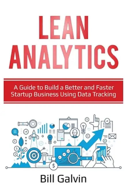 Lean Analytics: A Guide to Build a Better and Faster Startup Business Using Data Tracking by Bill Galvin