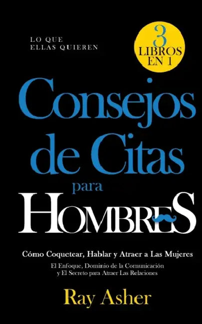Consejos de Citas para Hombres, 3 Libros en 1 (Lo que Ellas Quieren): Cómo Coquetear, Hablar y Atraer a Las Mujeres (El Enfoque, Dominio de la Comunic by Ray Asher