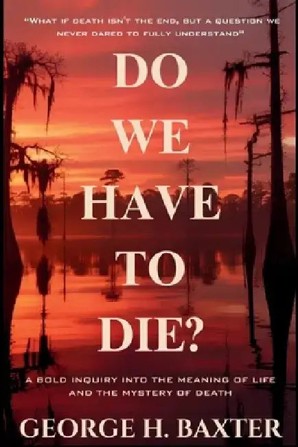 Do We Have To Die?: A Bold Enquiry into the Meaning of Life and the Mystery of Death by George H. Baxter