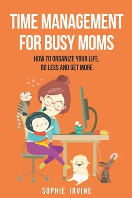 Time Management for Busy Moms: How to Organize Your Life, Do Less and Get More by Sophie Irvine