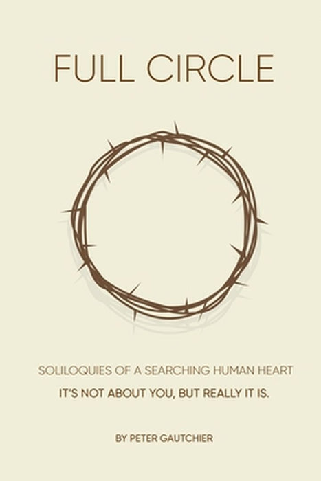 Full Circle: SOLILOQUIES OF A SEARCHING HUMAN HEART Full Circle: It's not about you, but it really is. by Peter Gautchier