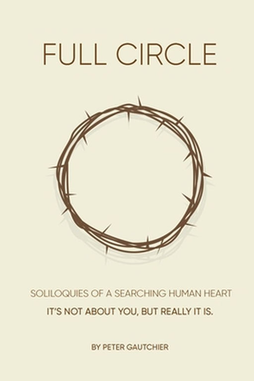 Full Circle: SOLILOQUIES OF A SEARCHING HUMAN HEART Full Circle: It's not about you, but it really is. by Peter Gautchier
