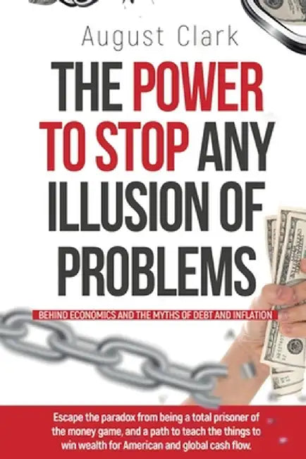 The Power To Stop Any Illusion Of Problems: (Behind Economics and the Myths of Debt & Inflation.): Escape the paradox from being a total prisoner of t by August Clark