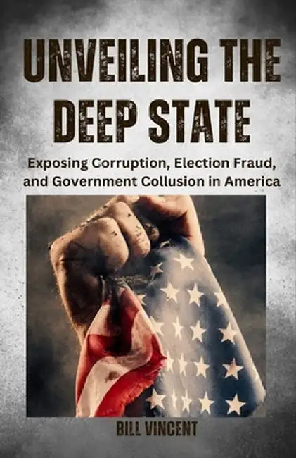 Unveiling the Deep State: Exposing Corruption, Election Fraud, and Government Collusion in America by Bill Vincent