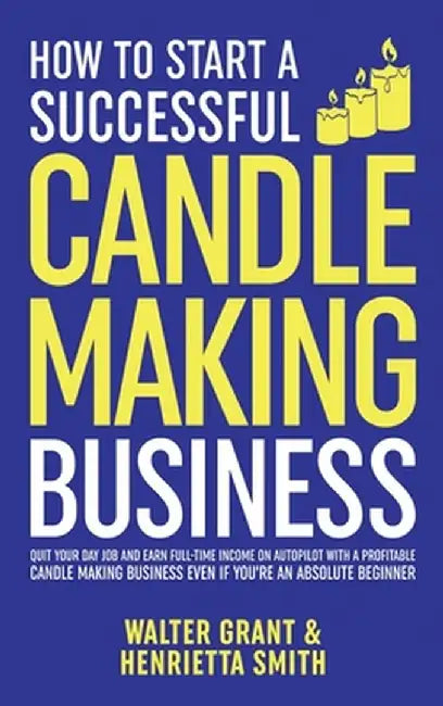 How to Start a Successful Candle-Making Business: Quit Your Day Job and Earn Full-Time Income on Autopilot With a Profitable Candle-Making Business-Ev by Walter Grant