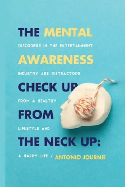 Mental Awareness Check Up From The Neck Up: Disorders In The Entertainment Industry Are The Distractors From A Healthy Lifestyle And A Happy Life by Antonio Journie