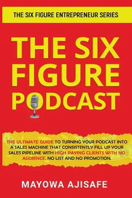 The Six Figure Podcast: The Ultimate Guide To Turning Your Podcast Into A Sales Machine That Consistently Fill Up Your Sales Pipeline With Hig by Mayowa Ajisafe