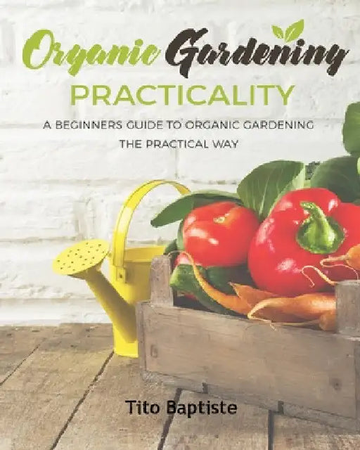 Organic Gardening Practicality: A Beginners Guide To Organic Gardening The Practical Way by Tito Baptiste