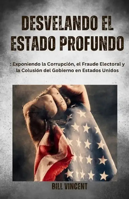 Desvelando el Estado Profundo: Exponiendo la Corrupción, el Fraude Electoral y la Colusión del Gobierno en Estados Unidos by Bill Vincent