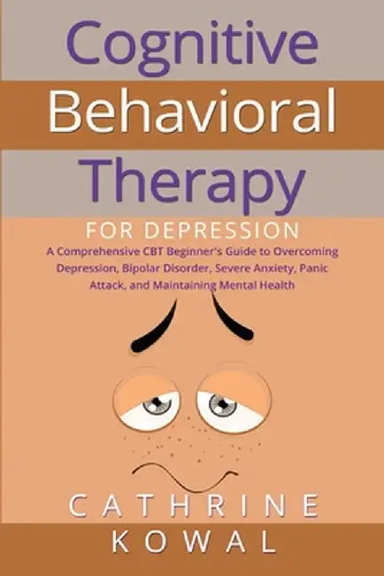 Cognitive Behavioral Therapy for Depression: A Comprehensive CBT Beginner's Guide to Overcoming Depression, Bipolar Disorder, Severe Anxiety, Panic At by Cathrine Kowal