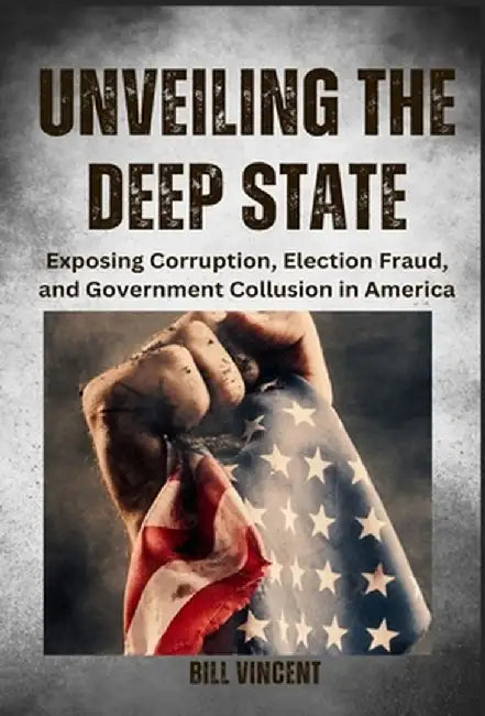 Unveiling the Deep State: Exposing Corruption, Election Fraud, and Government Collusion in America by Bill Vincent