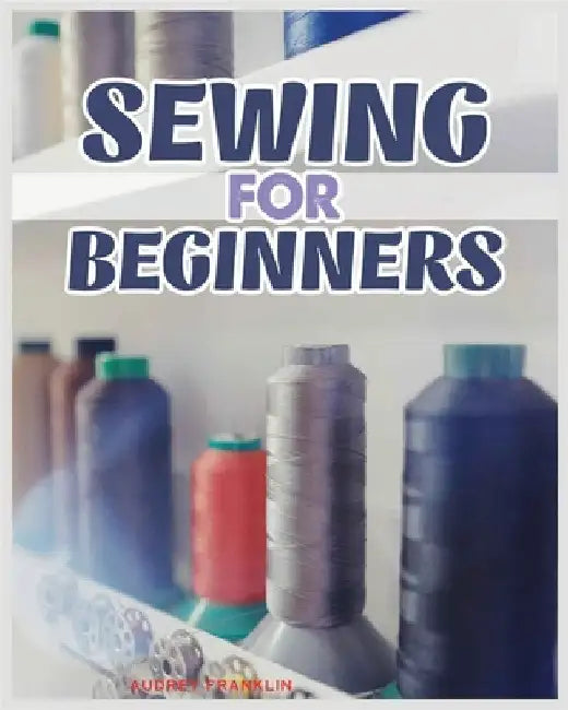 Sewing for Beginners: A Complete Guide to Sewing Techniques and Patterns by Franklin, Audrey