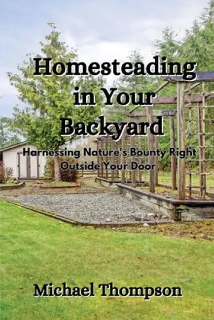 Homesteading in Your Backyard: Harnessing Nature's Bounty Right Outside Your Door by Michael Thompson