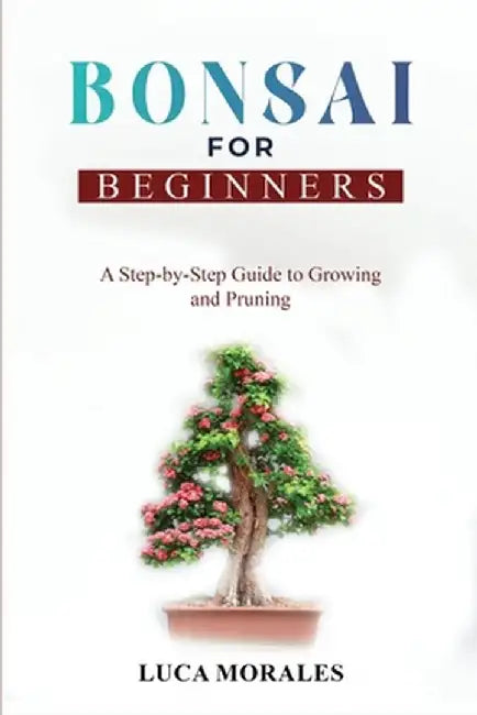 Bonsai for Beginners: A Step-by-Step Guide to Growing and Pruning by Luca Morales