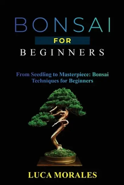 Bonsai for Beginners: From Seedling to Masterpiece: Bonsai Techniques for Beginners by Luca Morales