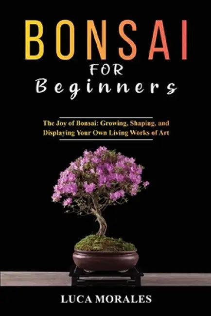 Bonsai for Beginners: The Joy of Bonsai: Growing, Shaping, and Displaying Your Own Living Works of Art by Luca Morales