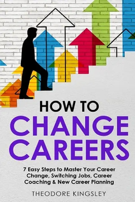 How to Change Careers: 7 Easy Steps to Master Your Career Change, Switching Jobs, Career Coaching & New Career Planning by Theodore Kingsley