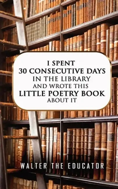 I Spent 30 Consecutive Days in the Library and Wrote this Little Poetry Book about It by Walter the Educator