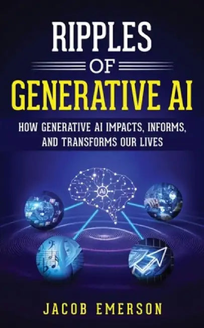 Ripples of Generative AI: How Generative AI Impacts, Informs, and Transforms Our Lives by Jacob Emerson