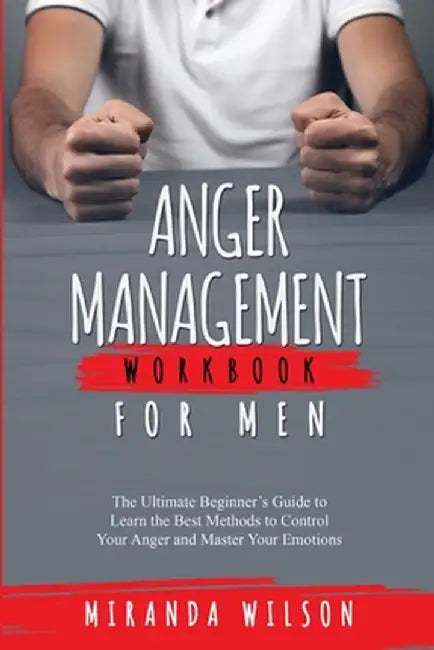 Anger Management Workbook for Men: The Ultimate Beginner's Guide to Learn the Best Methods to Control Your Anger and Master Your Emotions by Miranda Wilson