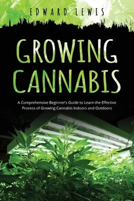 Growing Cannabis: A Comprehensive Beginner's Guide to Learn the Effective Process of Growing Cannabis Indoors and Outdoors by Edward Lewis