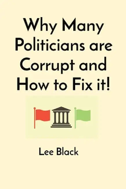 Why Many Politicians are Corrupt and How to Fix it! by Lee Black