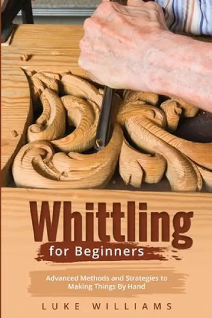 Whittling for Beginners: Advanced Methods and Strategies to Making Things By Hand by Luke Williams