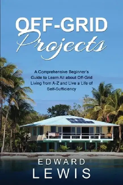 Off-Grid Projects: A Comprehensive Beginner's Guide to Learn All about OffGrid Living from A-Z and Live a Life of Self-Sufficiency by Edward Lewis