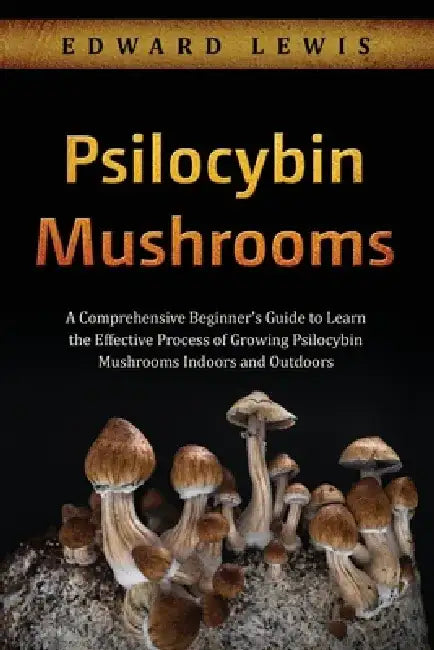 Psilocybin Mushrooms: A Comprehensive Beginner's Guide to Learn the Effective Process of Growing Psilocybin Mushrooms Indoors and Outdoors by Edward Lewis