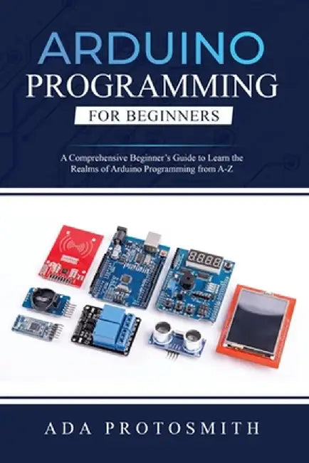 Arduino Programming for Beginners: A Comprehensive Beginner's Guide to Learn the Realms of Arduino Programming from A-Z by Ada Protosmith