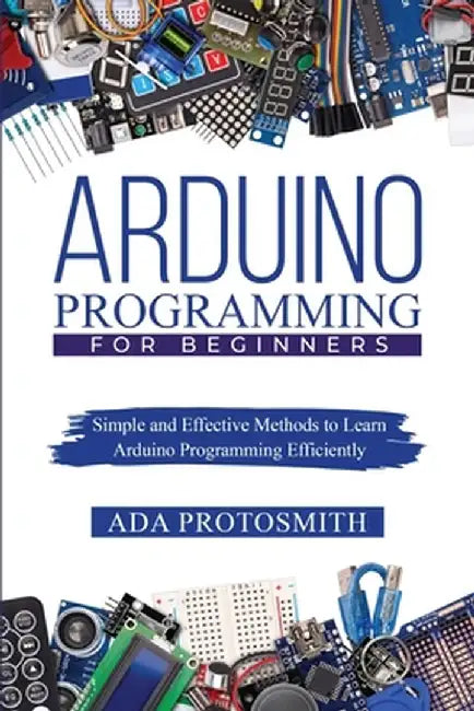 Arduino Programming for Beginners: Simple and Effective Methods to Learn Arduino Programming Efficiently by Ada Protosmith