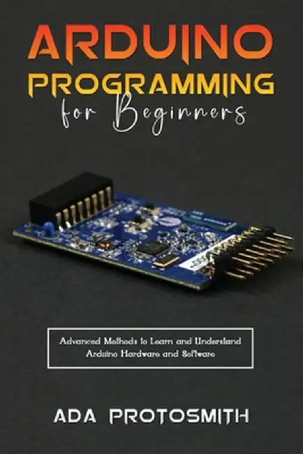 Arduino Programming for Beginners: Advanced Methods to Learn and Understand Arduino Hardware and Software by Ada Protosmith