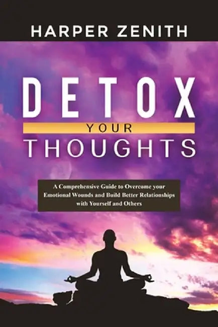 Detox Your Thoughts: A Comprehensive Guide to Overcome your Emotional Wounds and Build Better Relationships with Yourself and Others by Harper Zenith