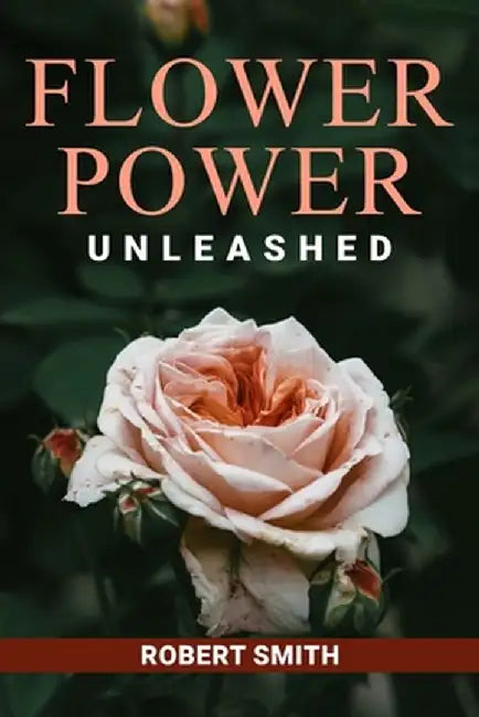 Flower Power Unleashed: Blooming Beauty and Vibrant Vistas Unleash the Potency of Flowers for a Life Infused with Natural Splendor by Robert Smith