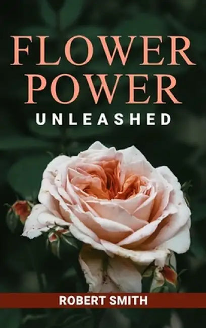 Flower Power Unleashed: Blooming Beauty and Vibrant Vistas Unleash the Potency of Flowers for a Life Infused with Natural Splendor by Robert Smith