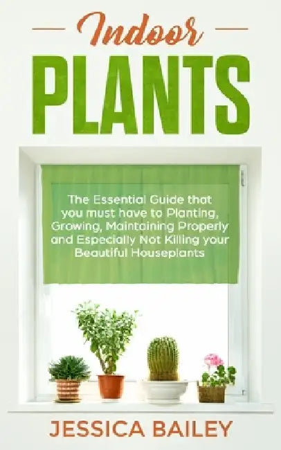 Indoor Plants: The Essential Guide that you must have to Planting, Growing, Maintaining Properly and Especially Not Killing your Beautiful Houseplants by Jessica Bailey