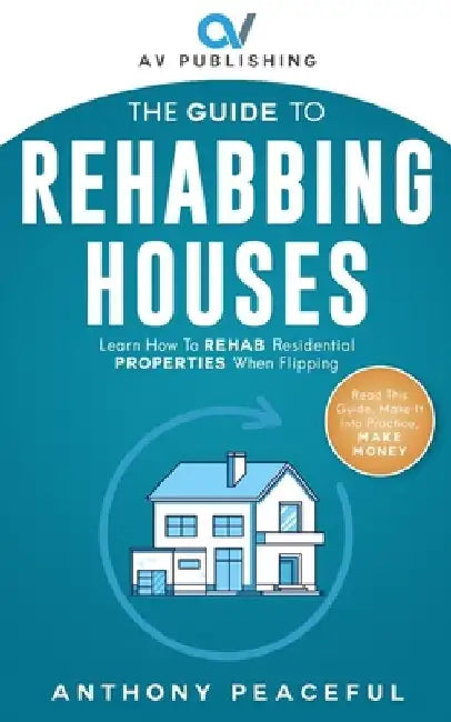 The Guide to Rehabbing Houses: Learn How to Rehab Residential Properties When Flipping by Antony Peaceful