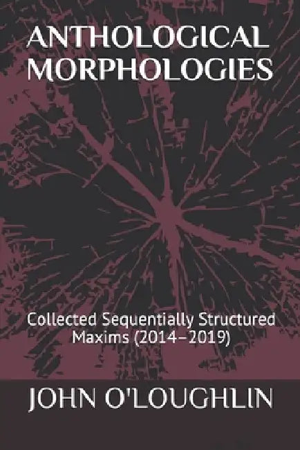 Anthological Morphologies: Collected Sequentially Structured Maxims (2014 - 2019) by John O'Loughlin