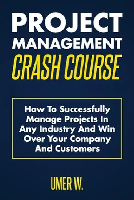 Project Management Crash Course: How To Successfully Manage Projects In Any Industry And Win Over Your Company And Customers by Umer W