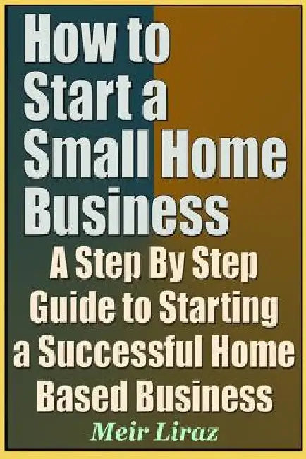 How to Start a Small Home Business - A Step by Step Guide to Starting a Successful Home Based Business by Meir Liraz