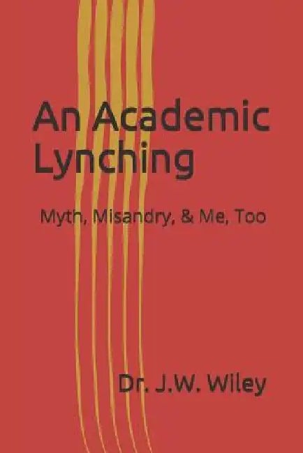 An Academic Lynching: Myth, Misandry, & Me, Too by Dr J. W. Wiley