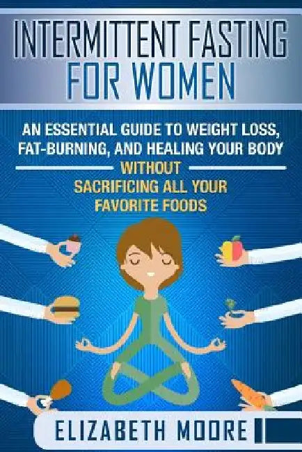 Intermittent Fasting for Women: An Essential Guide to Weight Loss, Fat-Burning, and Healing Your Body Without Sacrificing All Your Favorite Foods by Elizabeth Moore