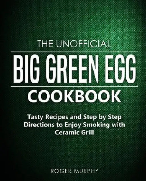The Unofficial Big Green Egg Cookbook: Tasty Recipes and Step by Step Directions to Enjoy Smoking with Ceramic Grill by Roger Murphy