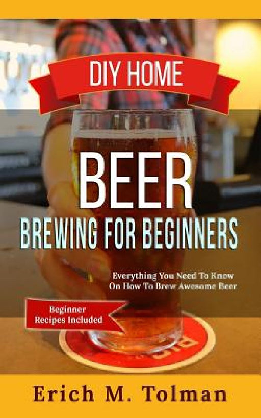 DIY Home Beer Brewing For Beginners: Everything You Need To Know On How To Brew Awesome Beer (Beginner Recipes Inclu by Erich M. Tolman